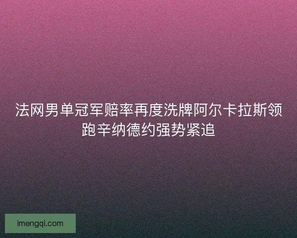 法网男单冠军赔率再度洗牌阿尔卡拉斯领跑辛纳德约强势紧追